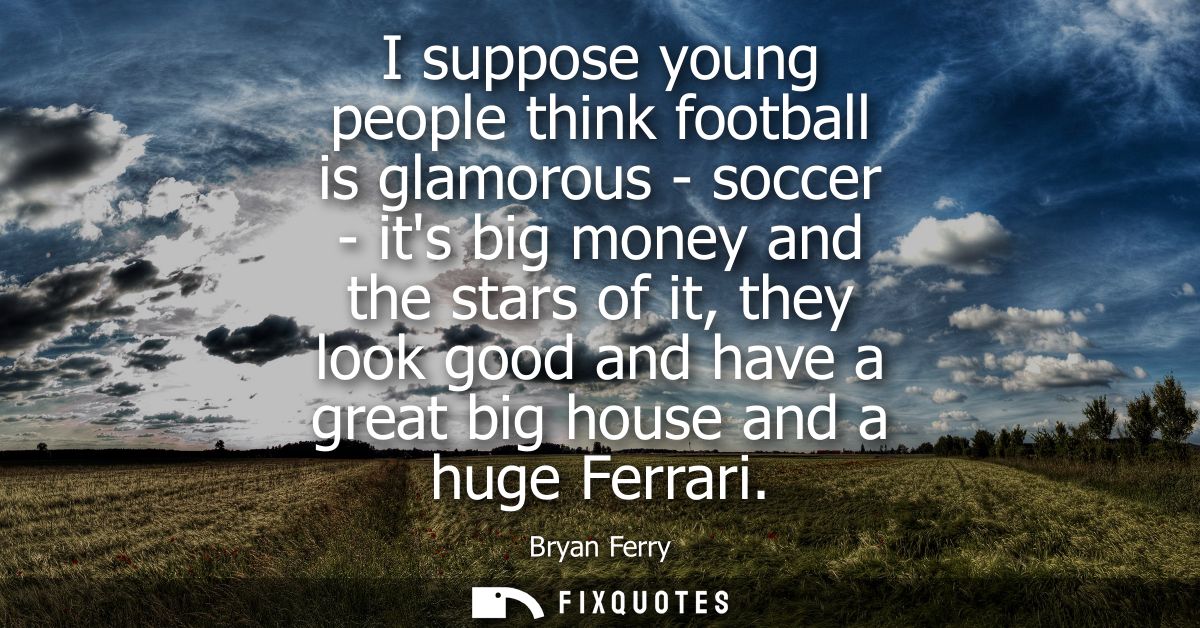 I suppose young people think football is glamorous - soccer - its big money and the stars of it, they look good and have
