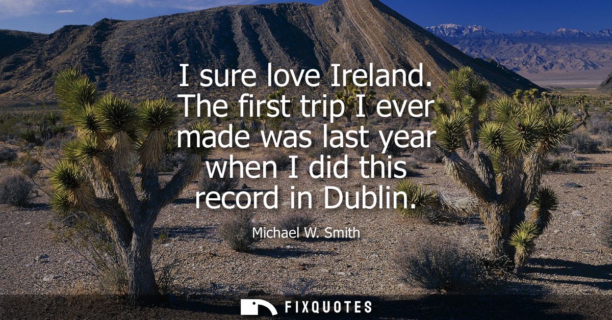 I sure love Ireland. The first trip I ever made was last year when I did this record in Dublin - Michael W. Smith