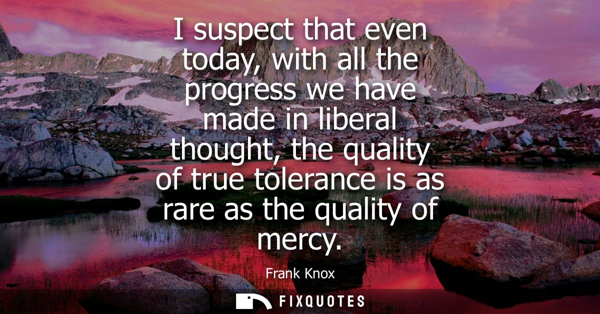 I suspect that even today, with all the progress we have made in liberal thought, the quality of true tolerance is as ra