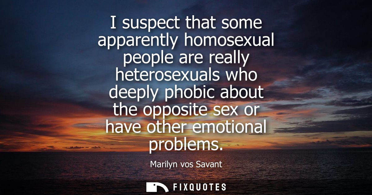 I suspect that some apparently homosexual people are really heterosexuals who deeply phobic about the opposite sex or ha