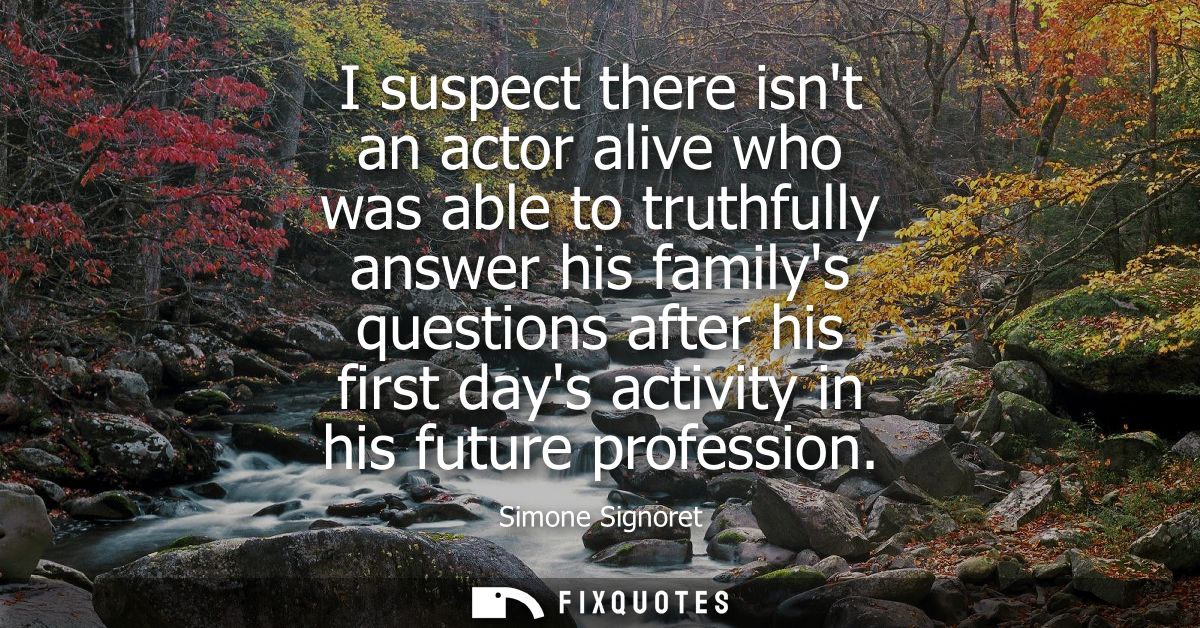 I suspect there isnt an actor alive who was able to truthfully answer his familys questions after his first days activit