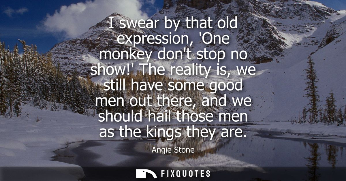 I swear by that old expression, One monkey dont stop no show! The reality is, we still have some good men out there, and