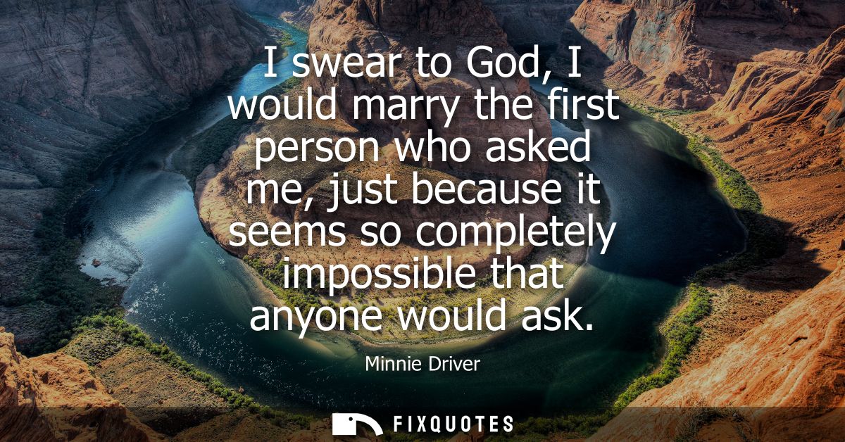 I swear to God, I would marry the first person who asked me, just because it seems so completely impossible that anyone 