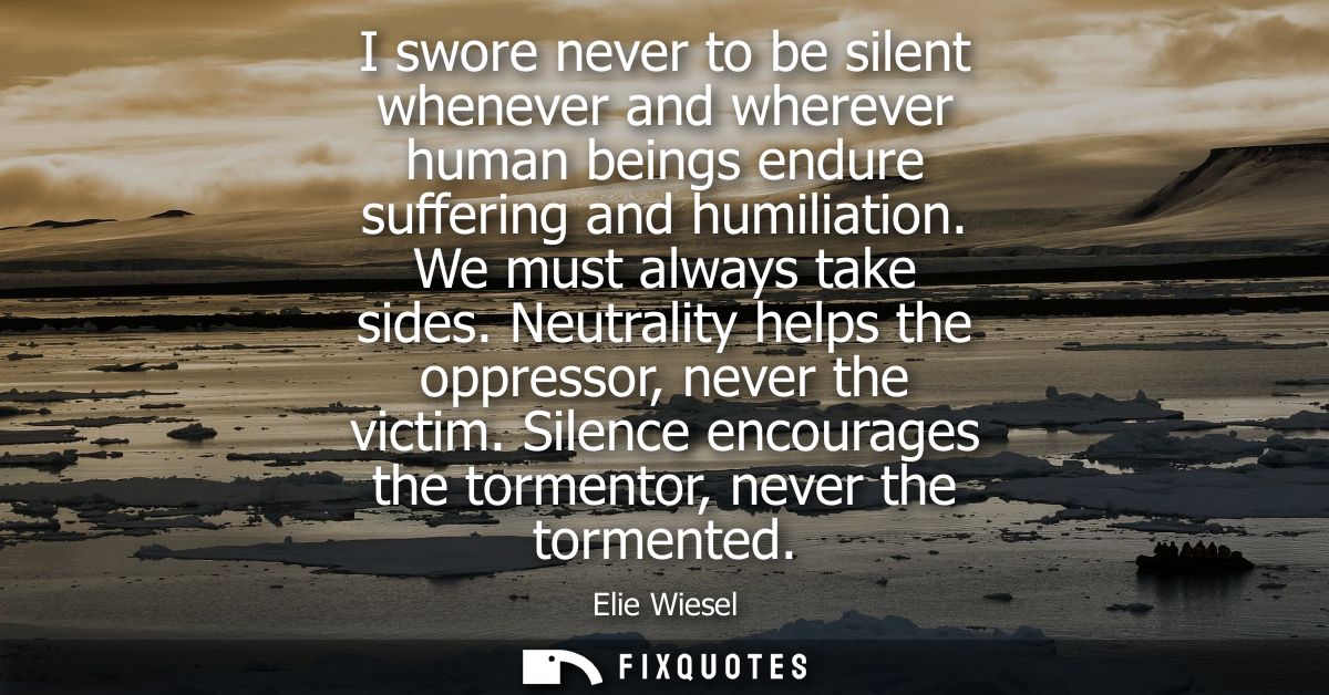 I swore never to be silent whenever and wherever human beings endure suffering and humiliation. We must always take side
