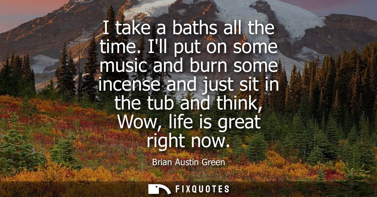 I take a baths all the time. Ill put on some music and burn some incense and just sit in the tub and think, Wow, life is
