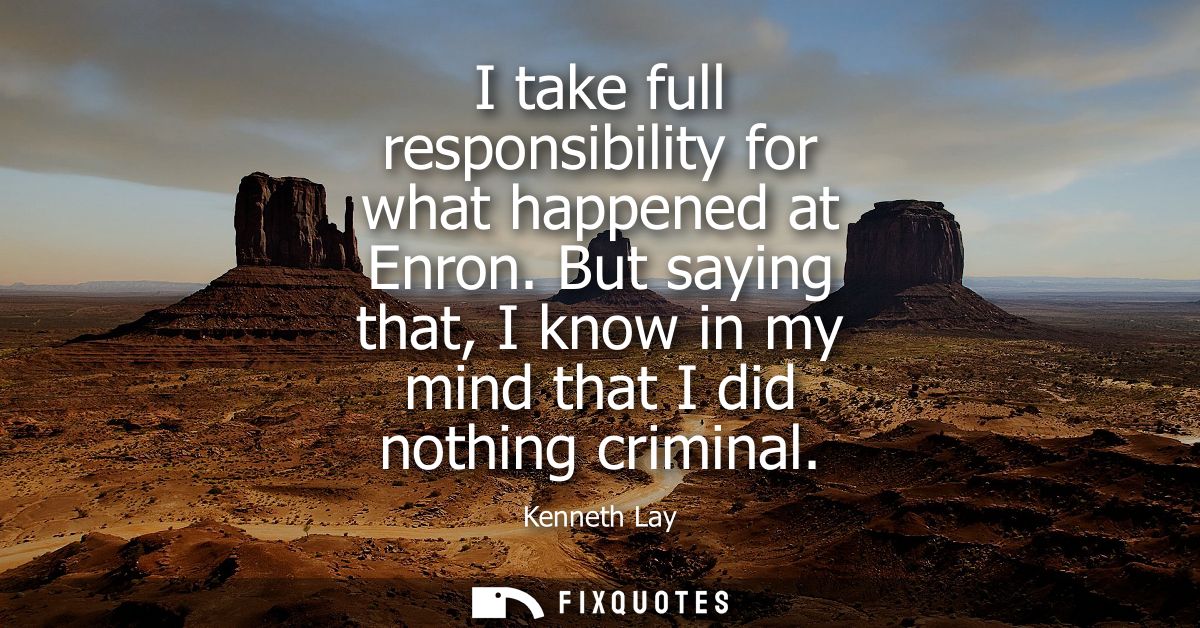 I take full responsibility for what happened at Enron. But saying that, I know in my mind that I did nothing criminal