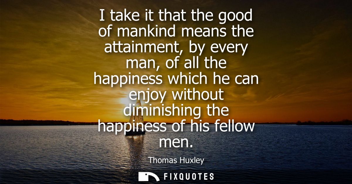 I take it that the good of mankind means the attainment, by every man, of all the happiness which he can enjoy without d