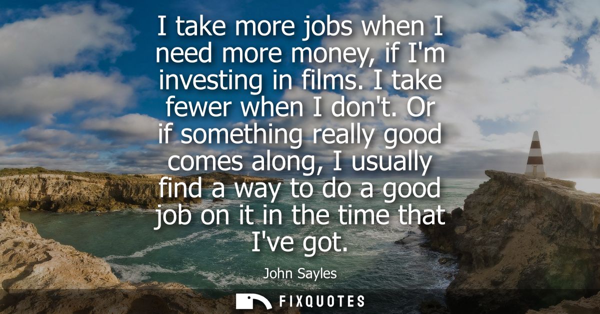I take more jobs when I need more money, if Im investing in films. I take fewer when I dont. Or if something really good
