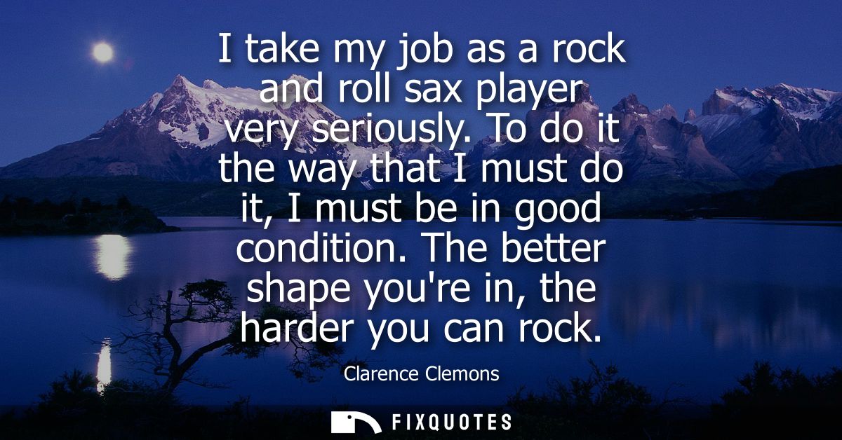 I take my job as a rock and roll sax player very seriously. To do it the way that I must do it, I must be in good condit