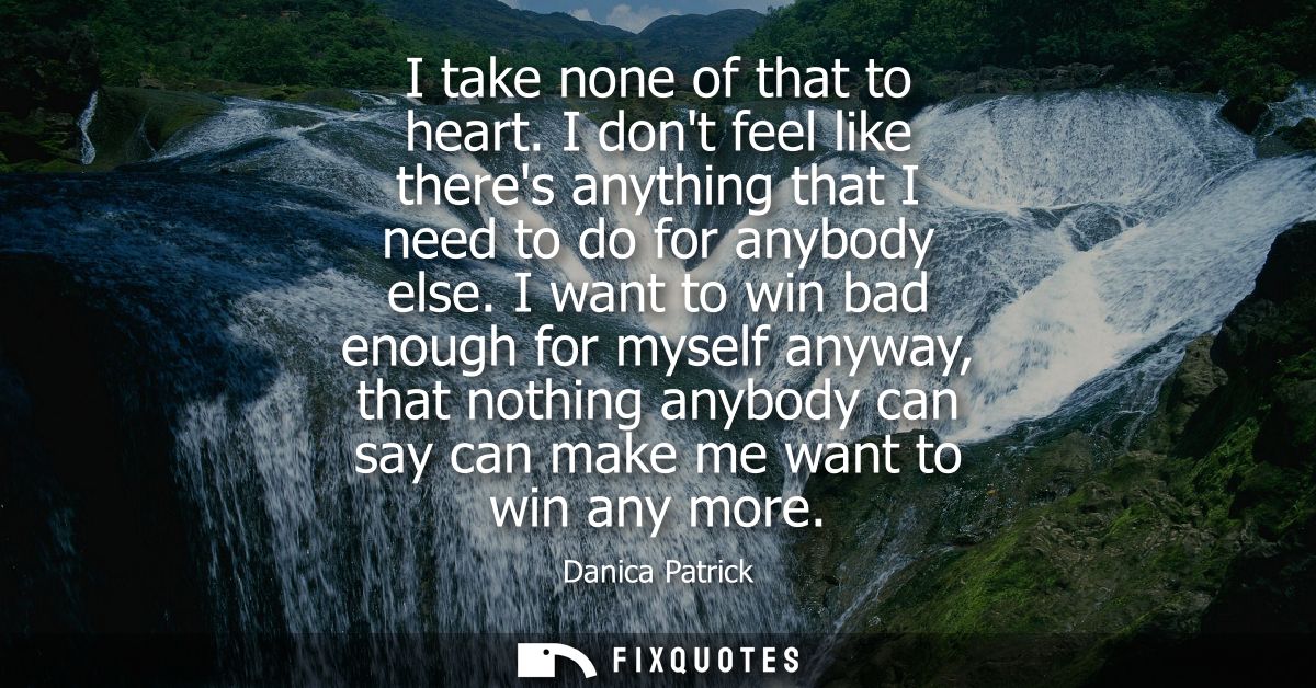 I take none of that to heart. I dont feel like theres anything that I need to do for anybody else. I want to win bad eno