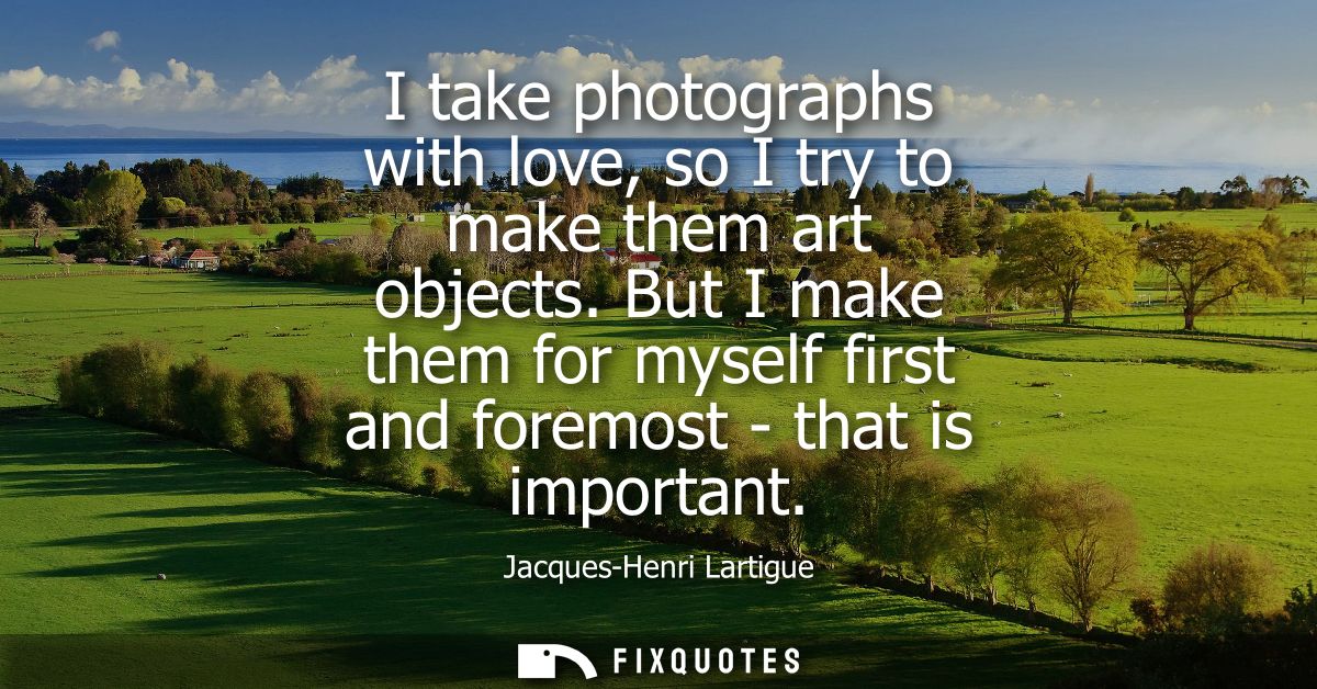 I take photographs with love, so I try to make them art objects. But I make them for myself first and foremost - that is