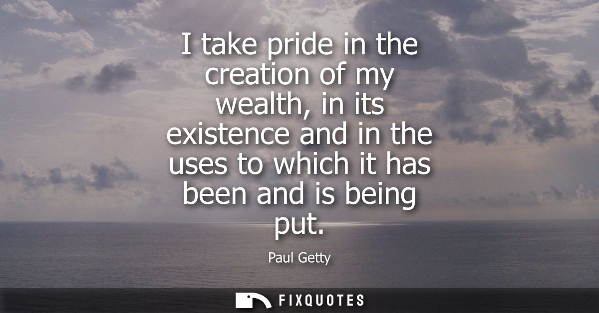 I take pride in the creation of my wealth, in its existence and in the uses to which it has been and is being put