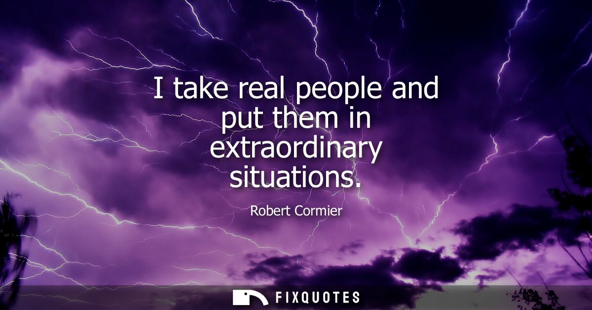 I take real people and put them in extraordinary situations