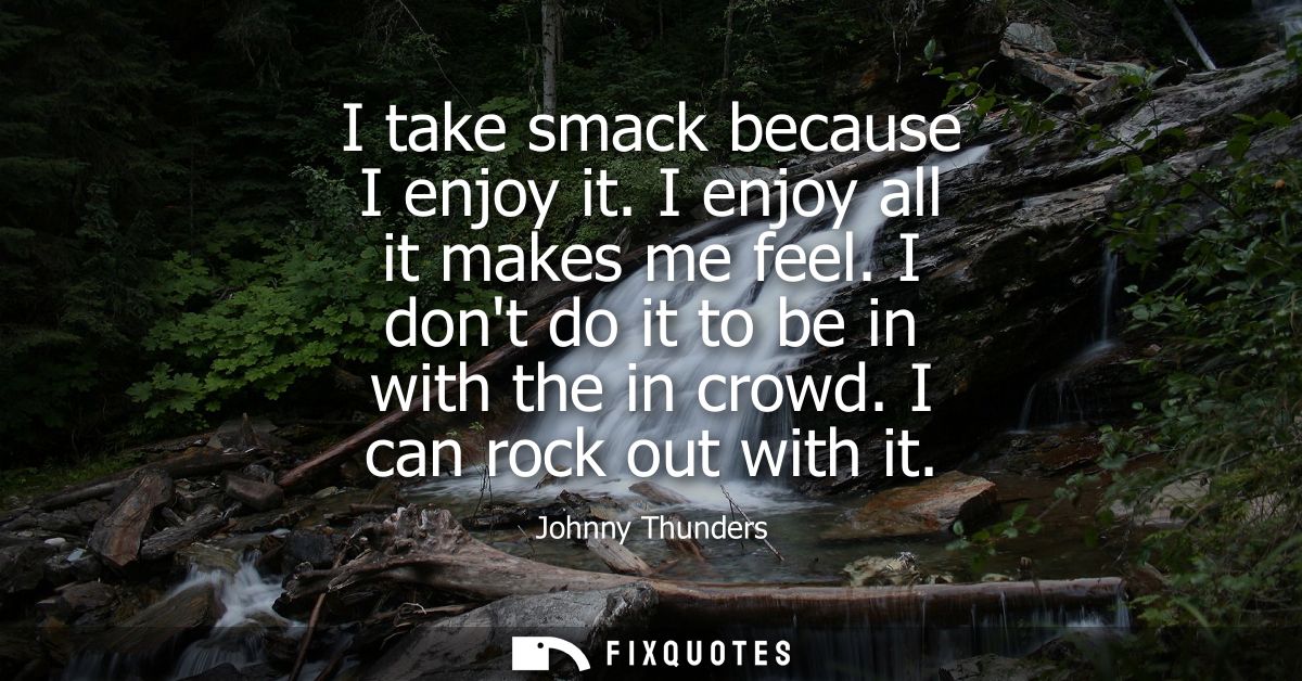 I take smack because I enjoy it. I enjoy all it makes me feel. I dont do it to be in with the in crowd. I can rock out w