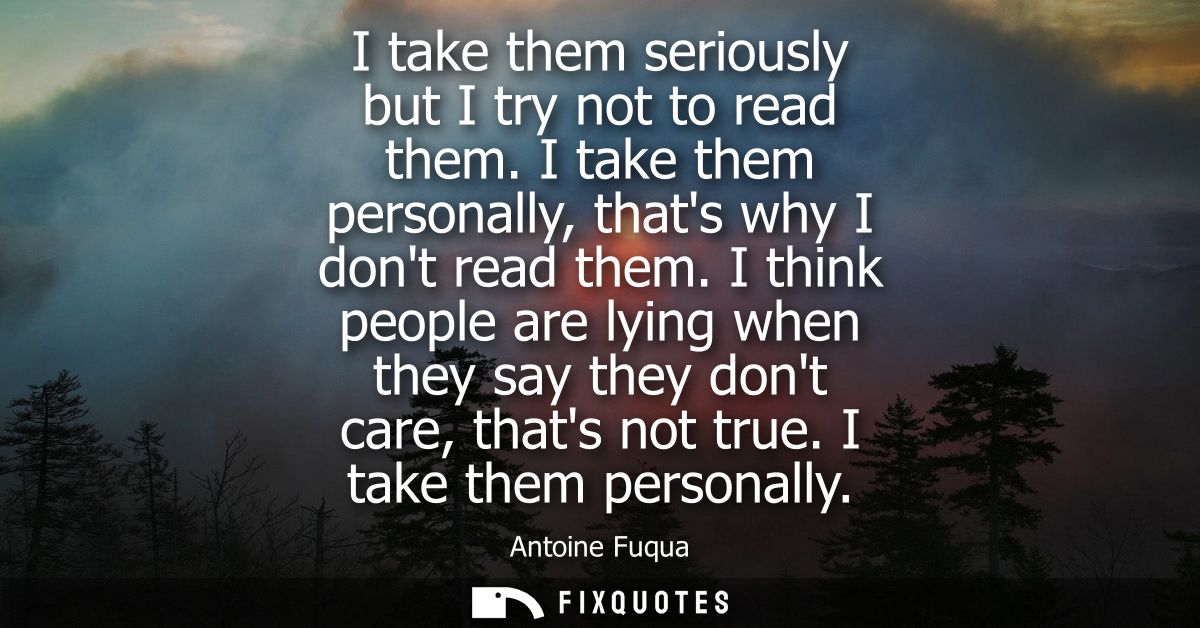 I take them seriously but I try not to read them. I take them personally, thats why I dont read them.
