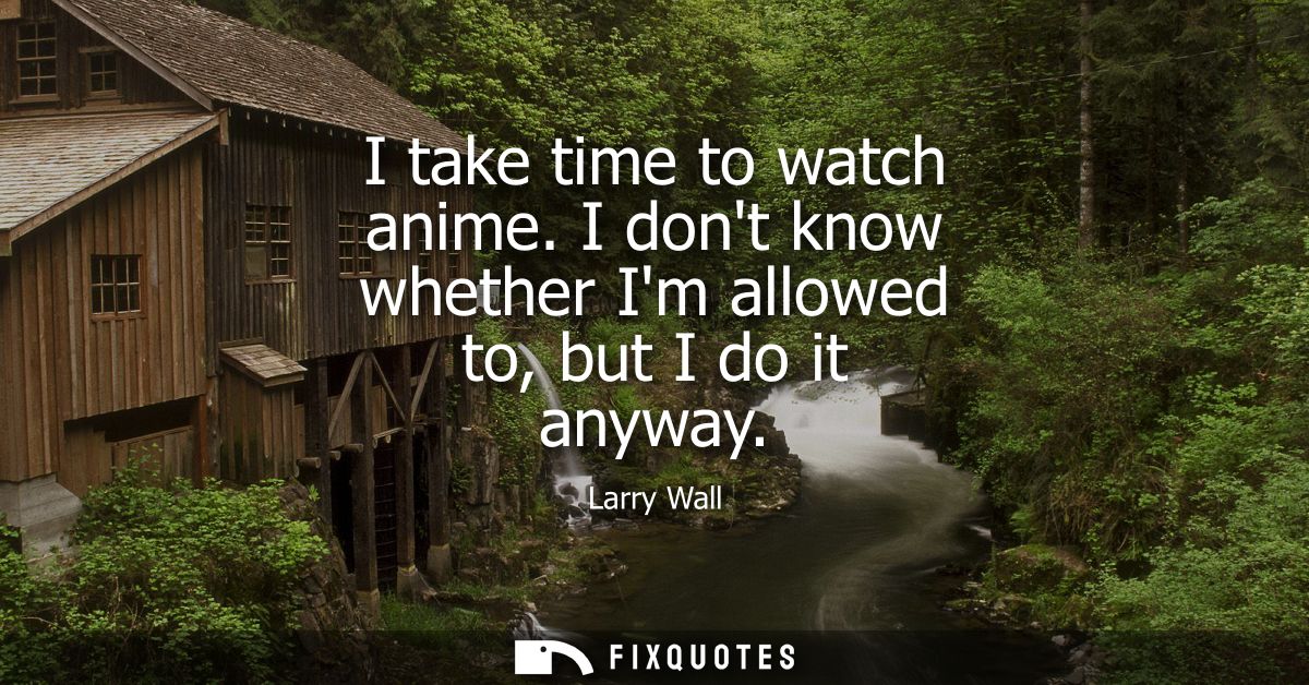I take time to watch anime. I dont know whether Im allowed to, but I do it anyway