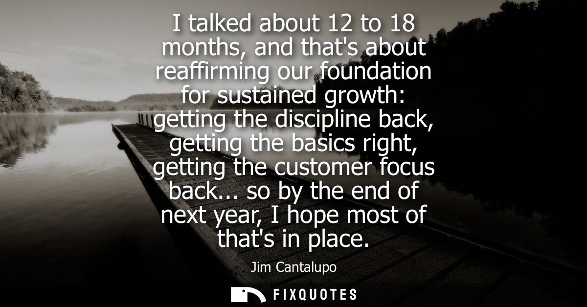 I talked about 12 to 18 months, and thats about reaffirming our foundation for sustained growth: getting the discipline 