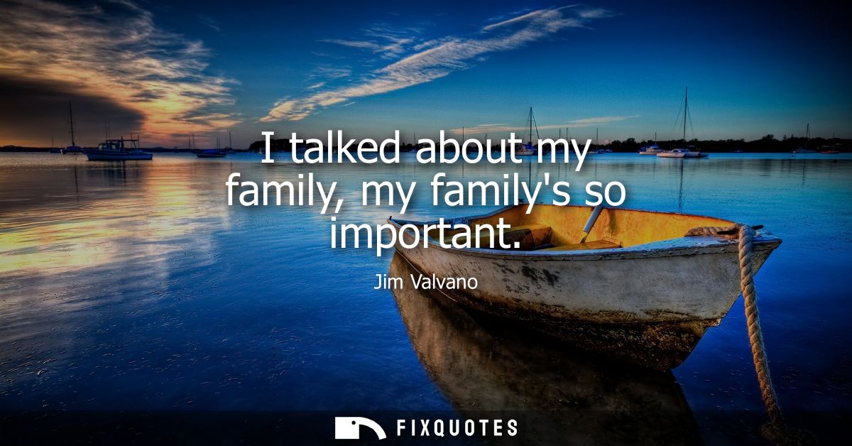 I talked about my family, my familys so important