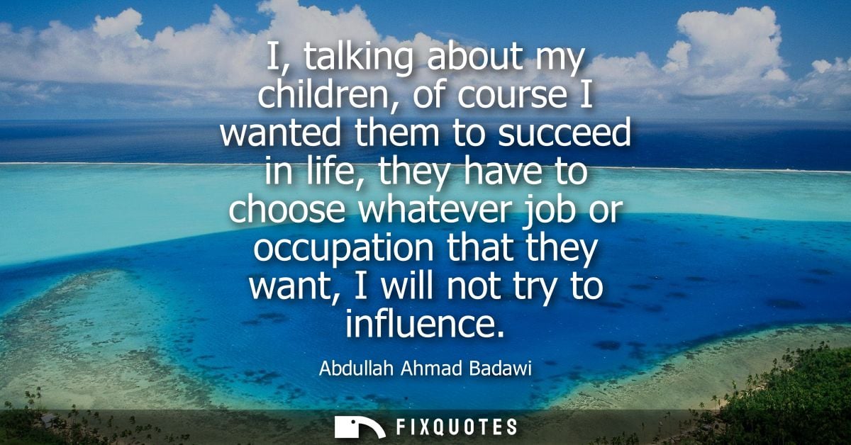 I, talking about my children, of course I wanted them to succeed in life, they have to choose whatever job or occupation