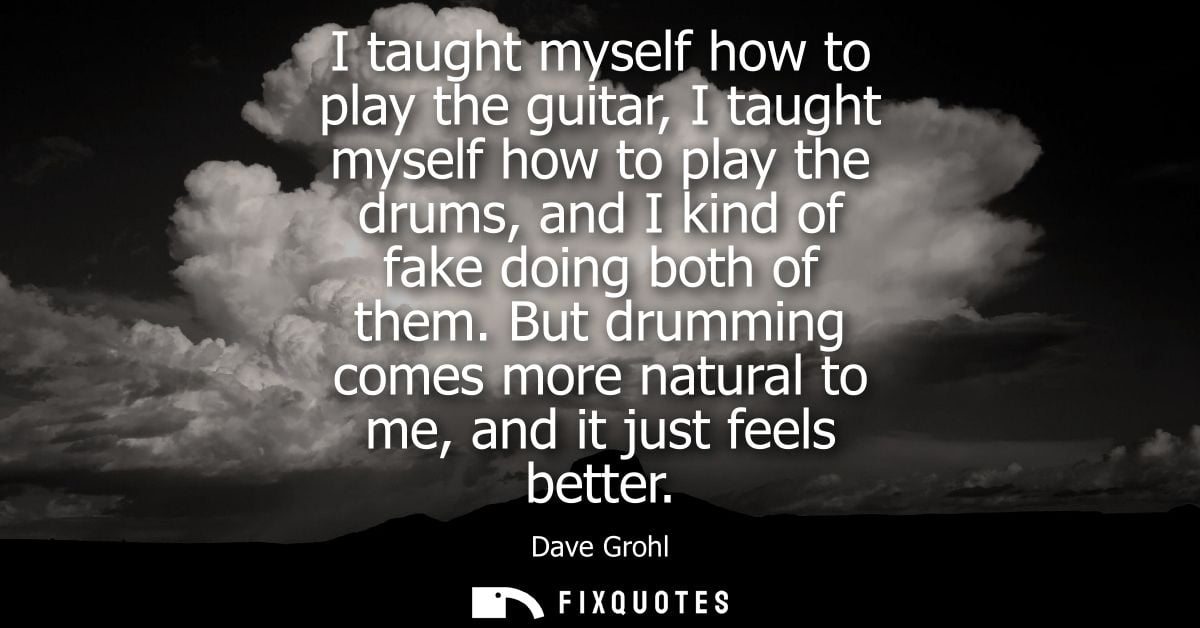 I taught myself how to play the guitar, I taught myself how to play the drums, and I kind of fake doing both of them.