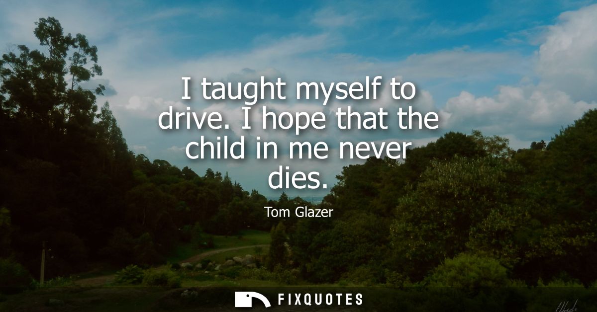 I taught myself to drive. I hope that the child in me never dies
