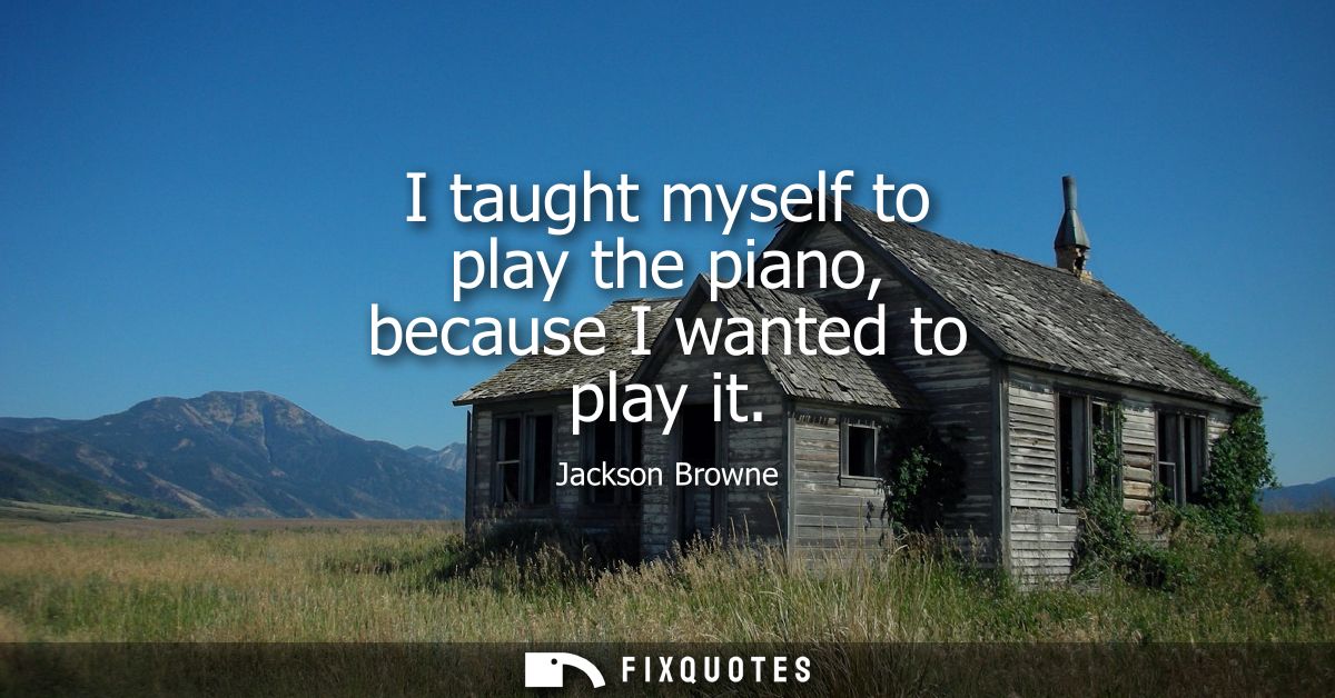 I taught myself to play the piano, because I wanted to play it