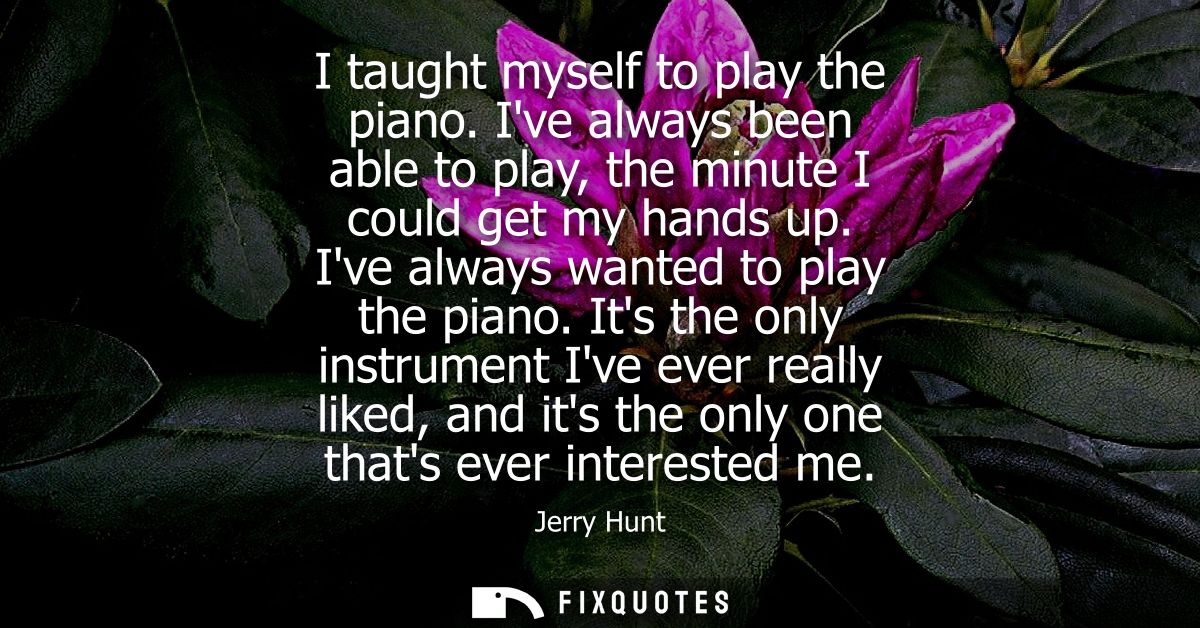 I taught myself to play the piano. Ive always been able to play, the minute I could get my hands up. Ive always wanted t