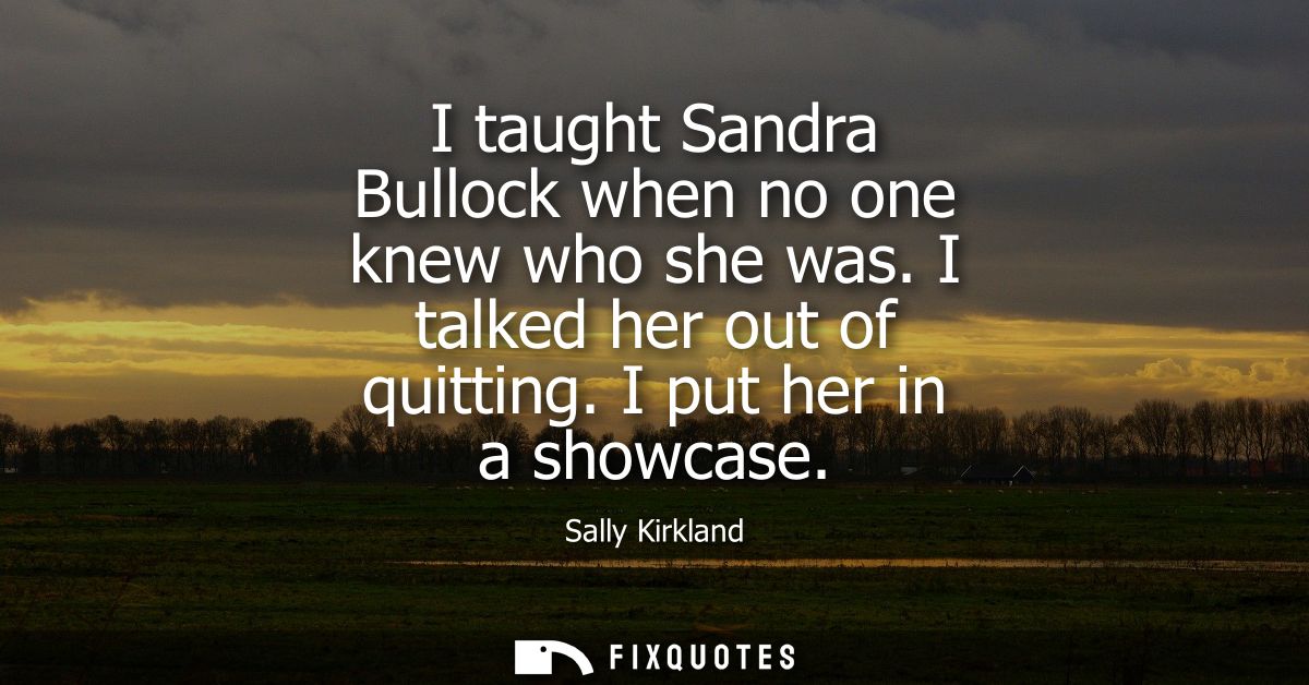 I taught Sandra Bullock when no one knew who she was. I talked her out of quitting. I put her in a showcase