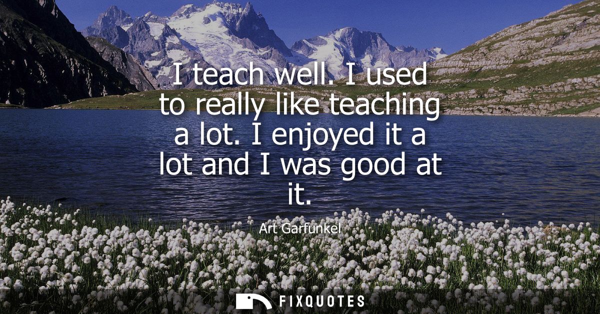 I teach well. I used to really like teaching a lot. I enjoyed it a lot and I was good at it
