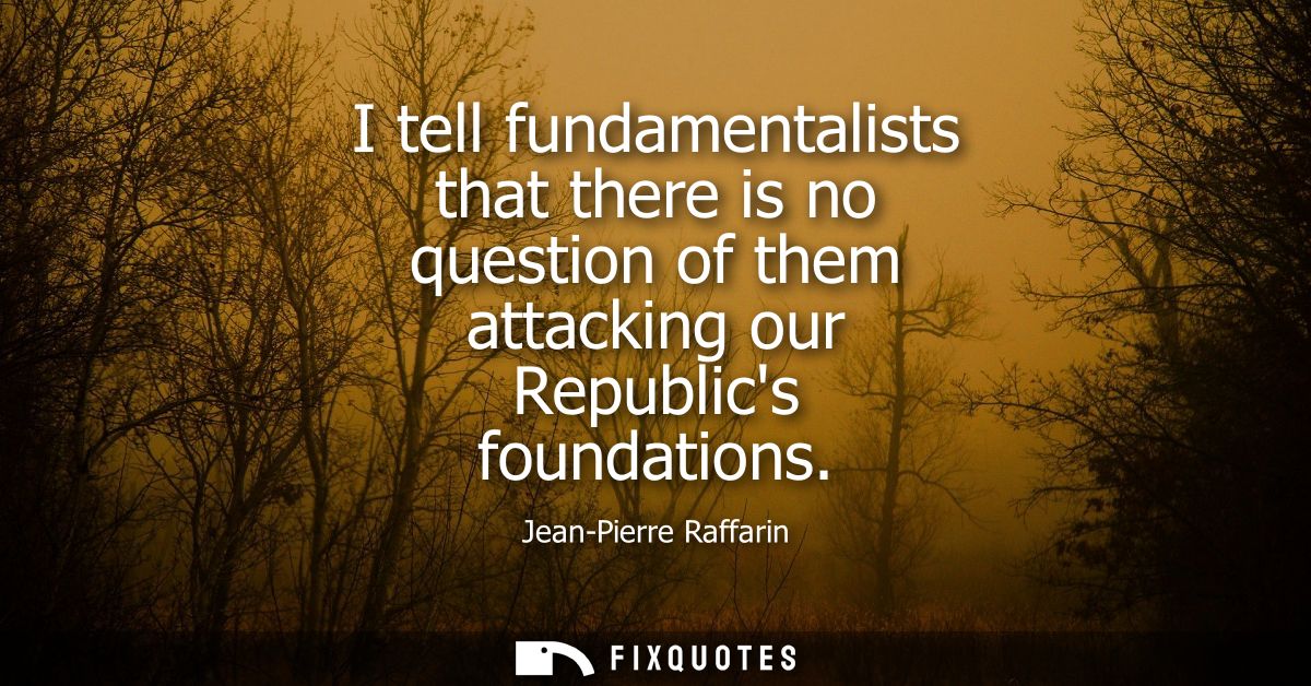 I tell fundamentalists that there is no question of them attacking our Republics foundations