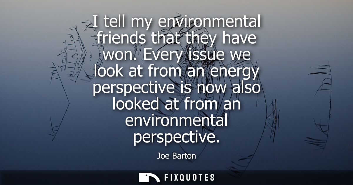 I tell my environmental friends that they have won. Every issue we look at from an energy perspective is now also looked