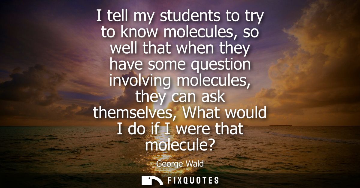 I tell my students to try to know molecules, so well that when they have some question involving molecules, they can ask