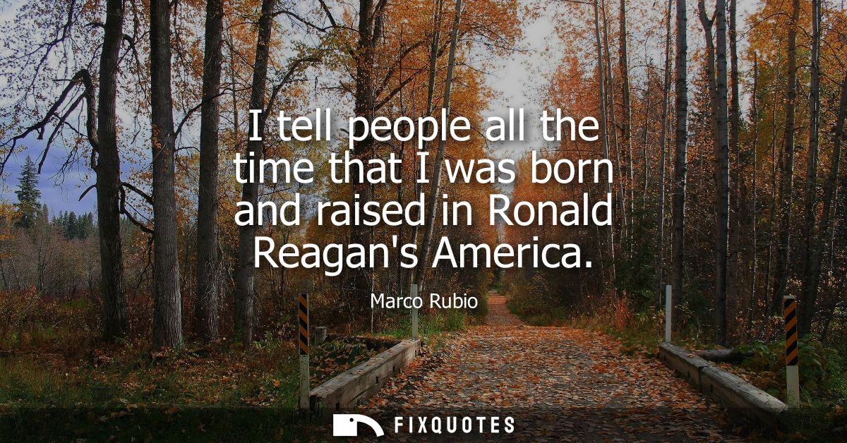 I tell people all the time that I was born and raised in Ronald Reagans America