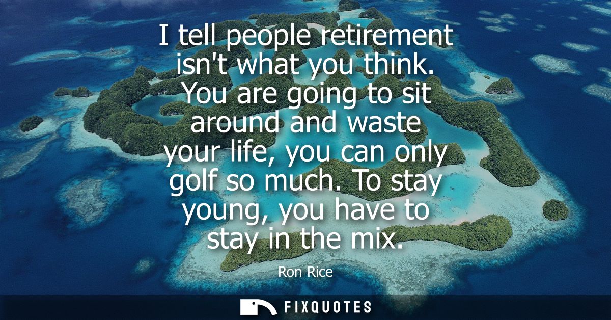 I tell people retirement isnt what you think. You are going to sit around and waste your life, you can only golf so much