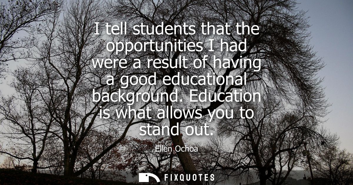 I tell students that the opportunities I had were a result of having a good educational background. Education is what al