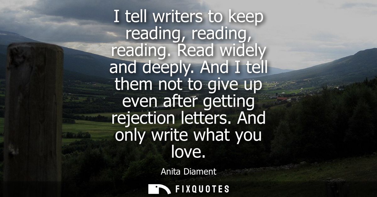 I tell writers to keep reading, reading, reading. Read widely and deeply. And I tell them not to give up even after gett