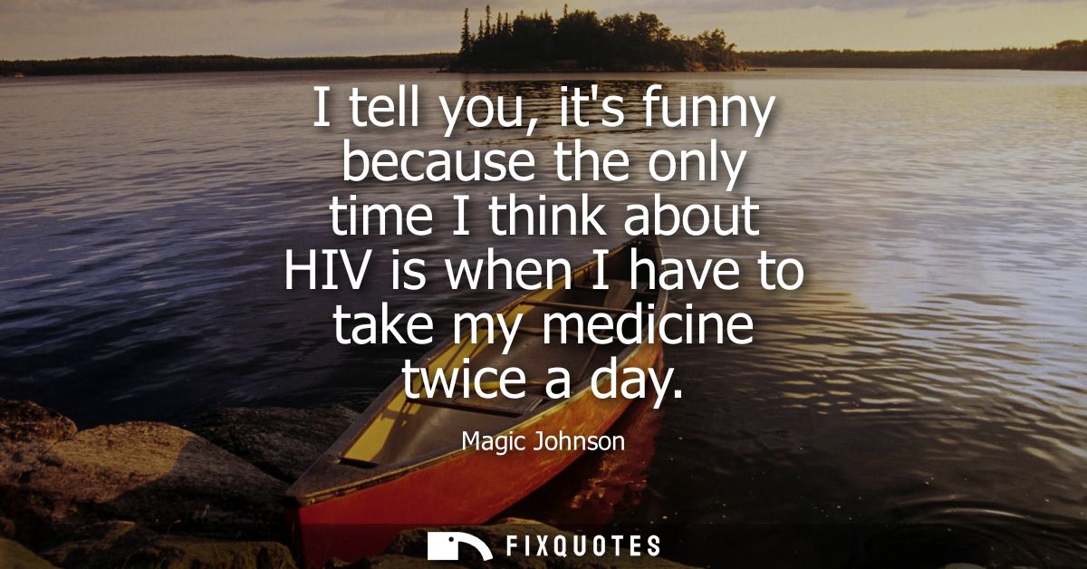 I tell you, its funny because the only time I think about HIV is when I have to take my medicine twice a day