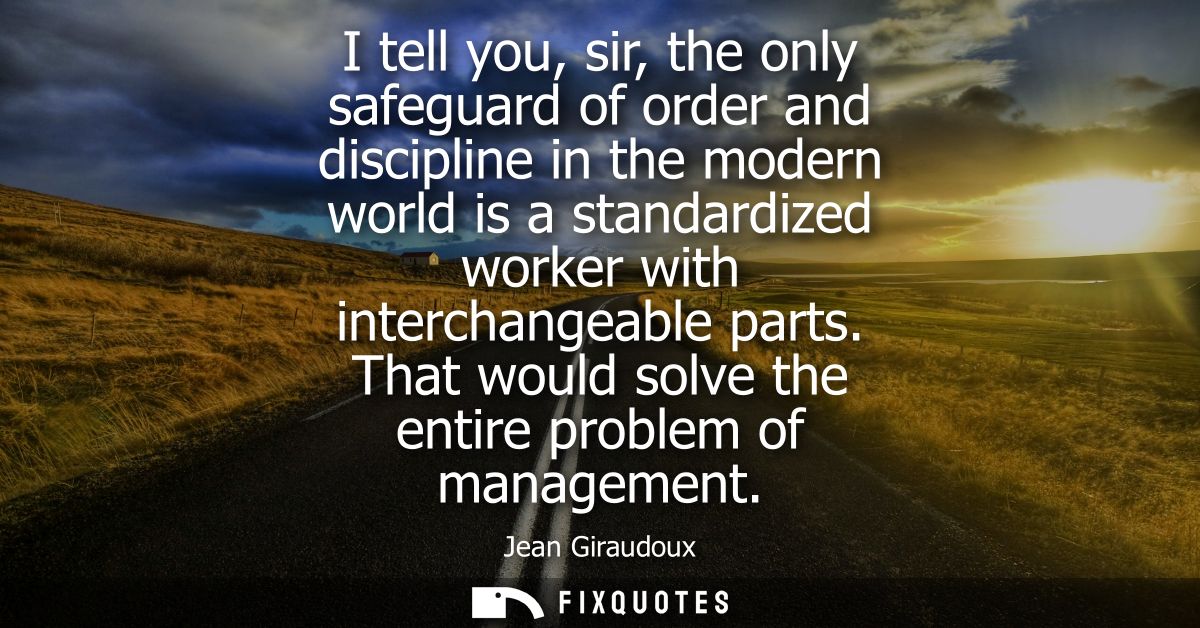 I tell you, sir, the only safeguard of order and discipline in the modern world is a standardized worker with interchang