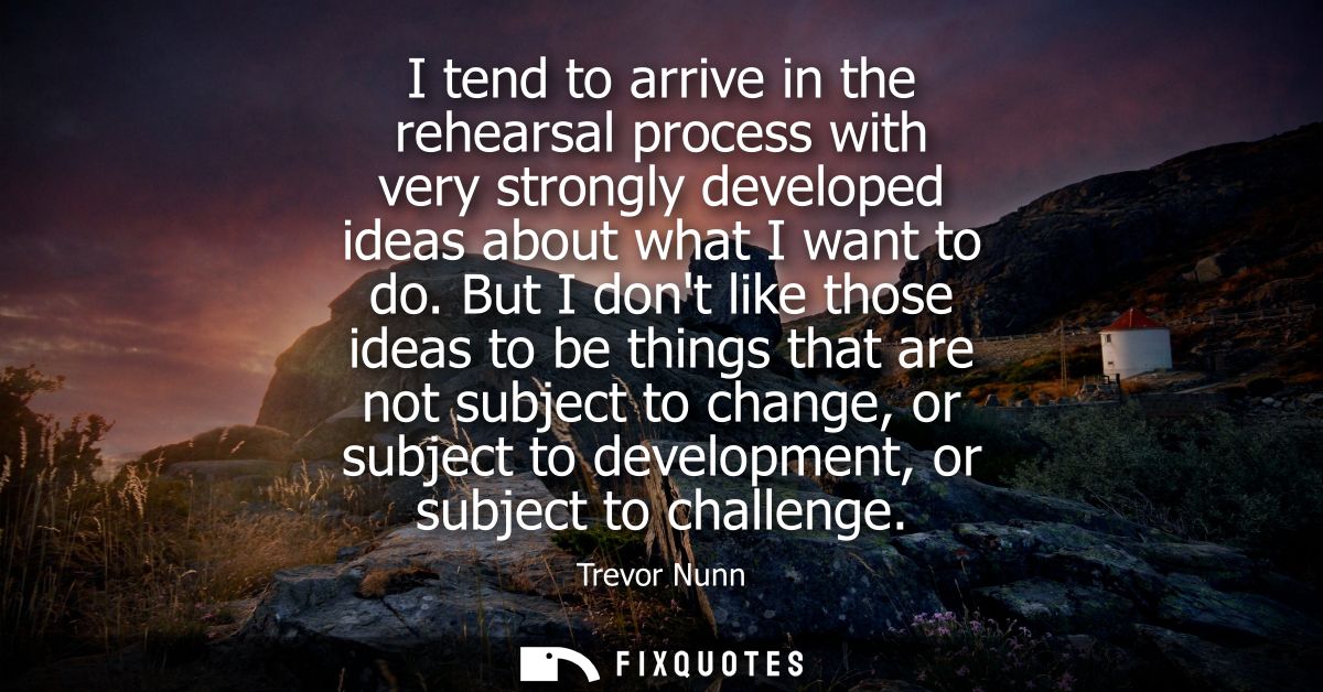 I tend to arrive in the rehearsal process with very strongly developed ideas about what I want to do.