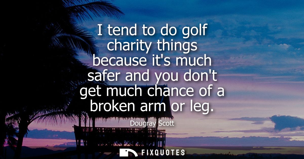 I tend to do golf charity things because its much safer and you dont get much chance of a broken arm or leg