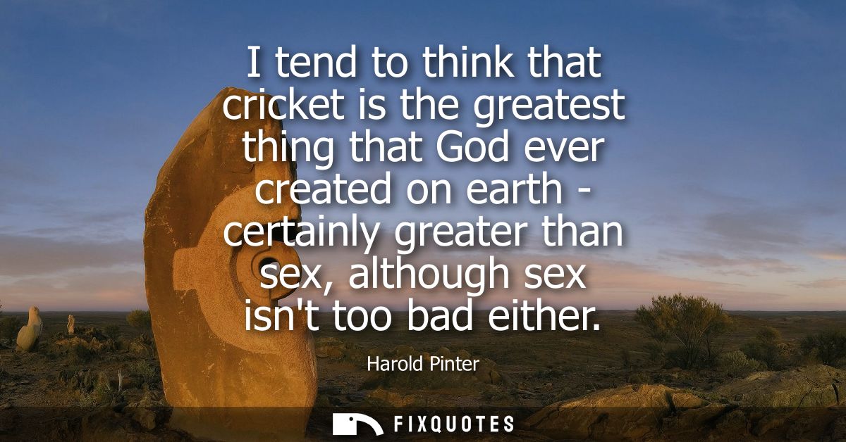 I tend to think that cricket is the greatest thing that God ever created on earth - certainly greater than sex, although
