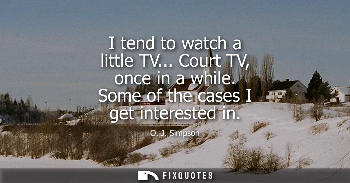 I tend to watch a little TV... Court TV, once in a while. Some of the cases I get interested in