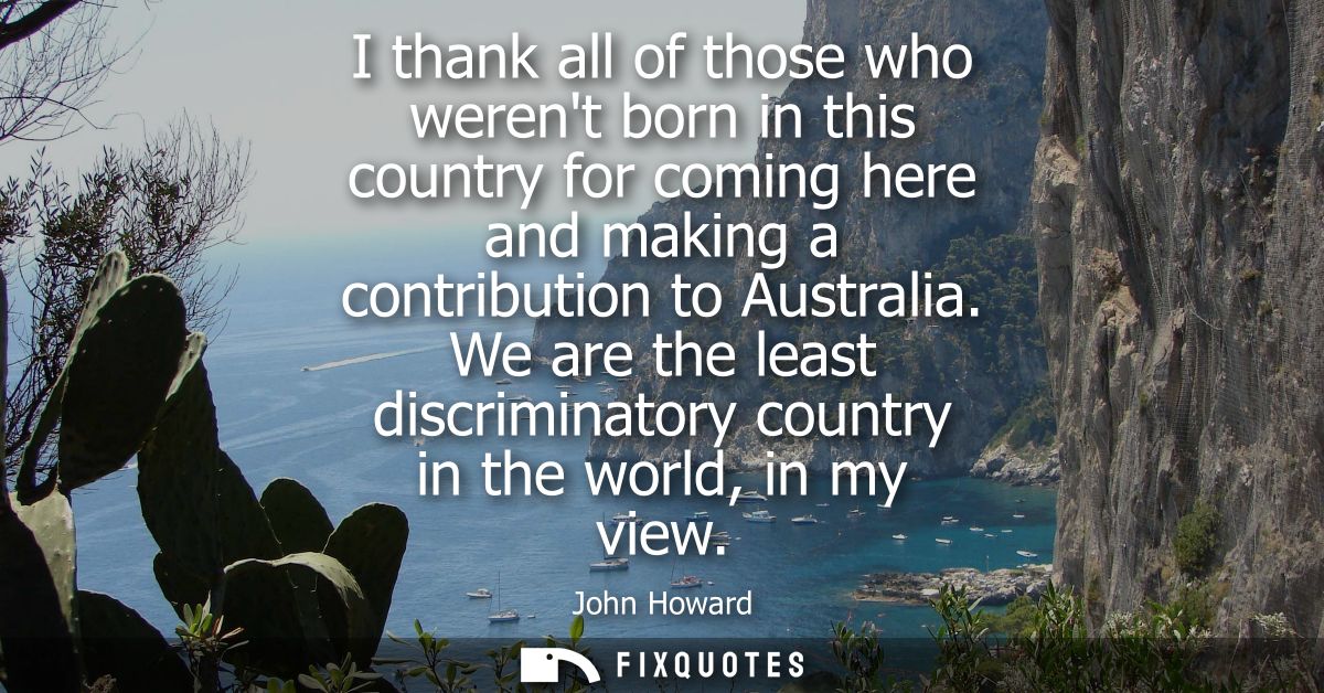 I thank all of those who werent born in this country for coming here and making a contribution to Australia.