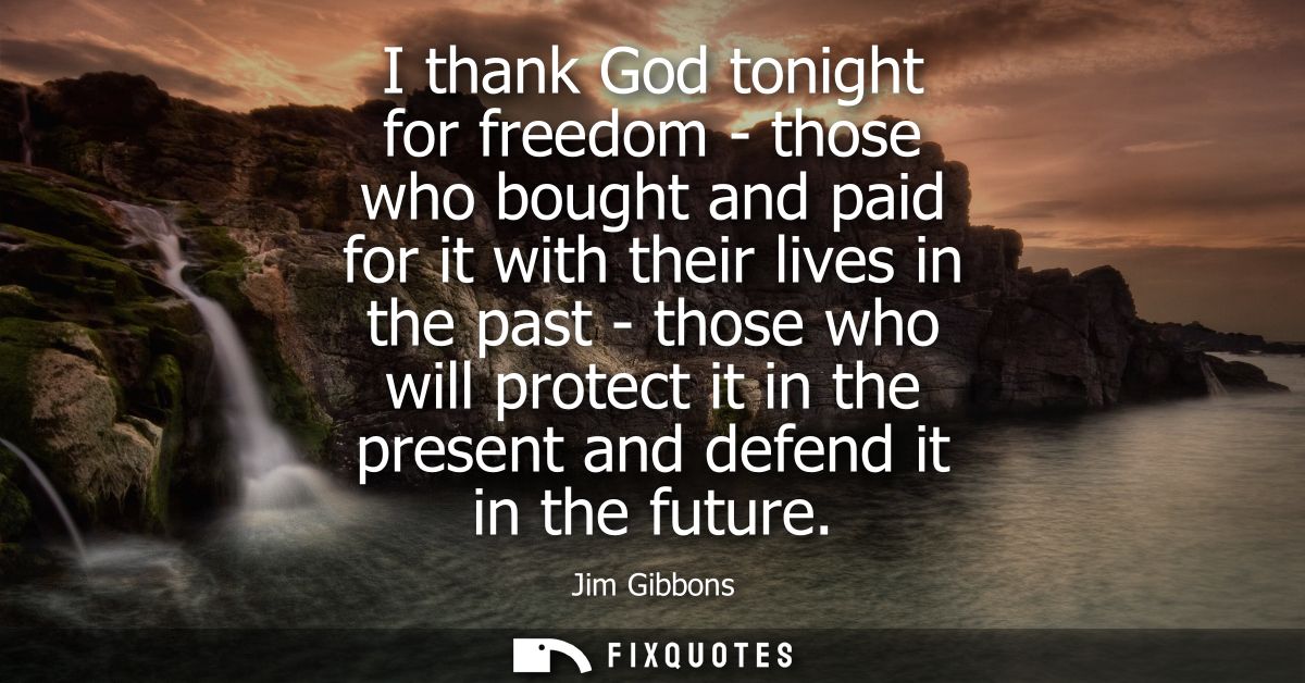 I thank God tonight for freedom - those who bought and paid for it with their lives in the past - those who will protect