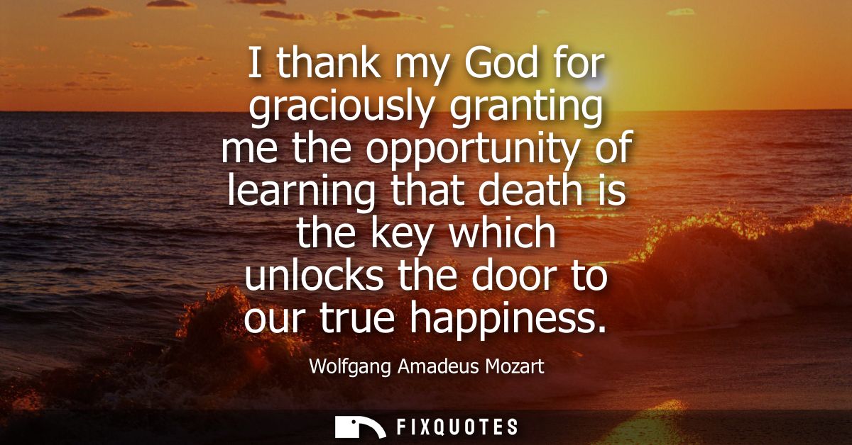 I thank my God for graciously granting me the opportunity of learning that death is the key which unlocks the door to ou