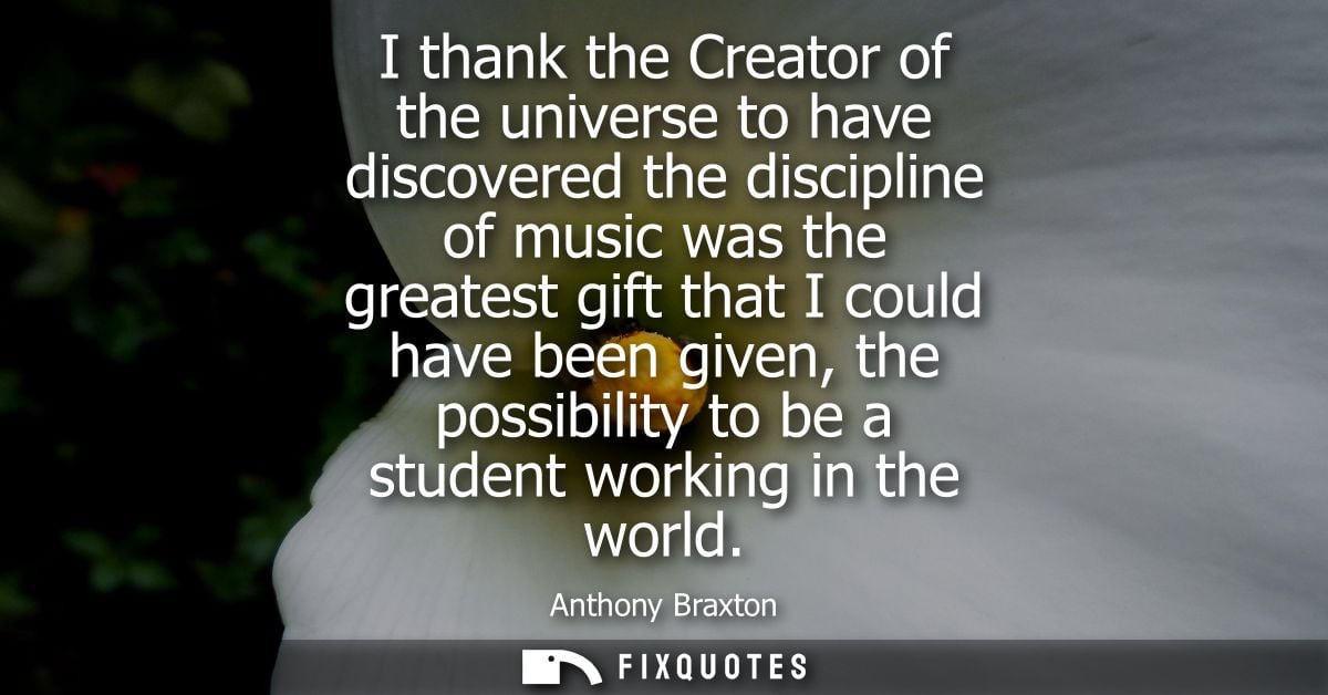 I thank the Creator of the universe to have discovered the discipline of music was the greatest gift that I could have b