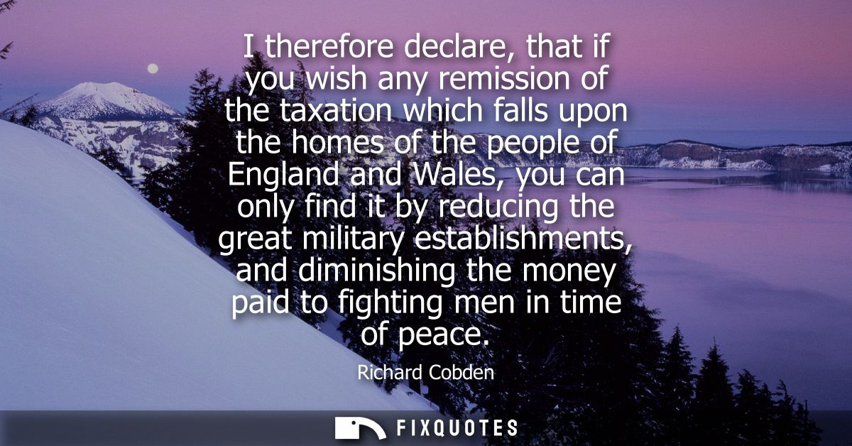 I therefore declare, that if you wish any remission of the taxation which falls upon the homes of the people of England 