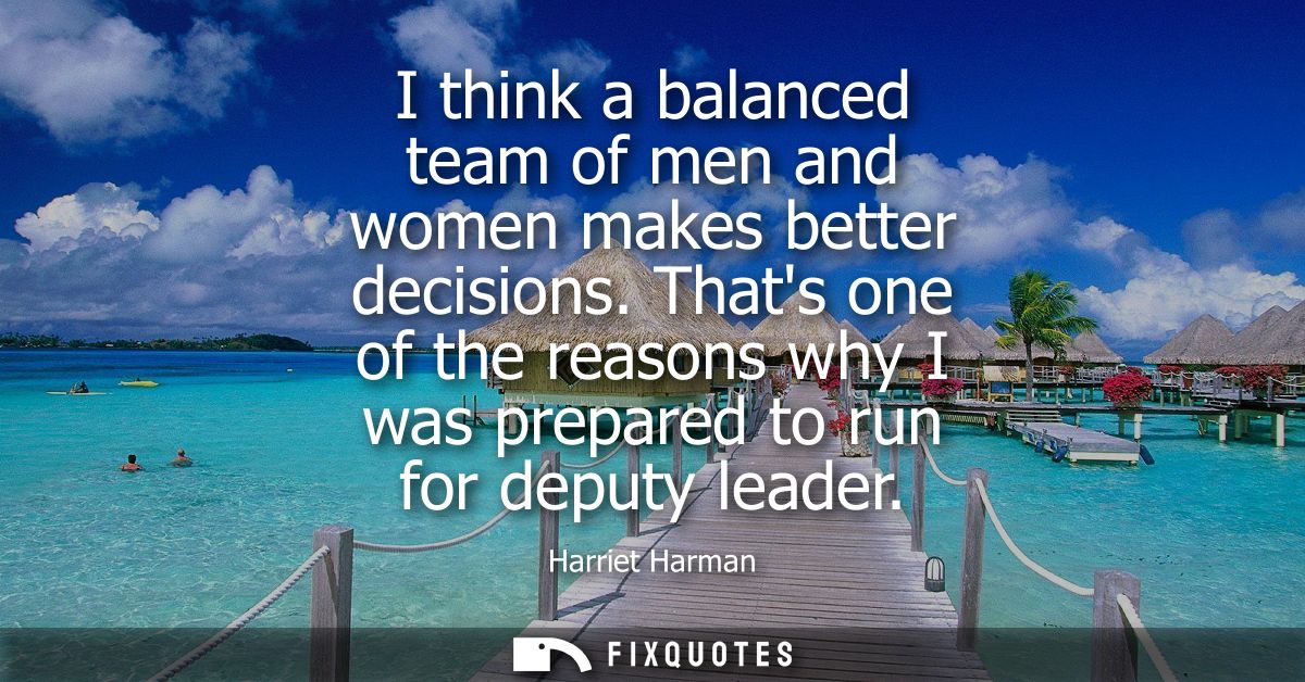I think a balanced team of men and women makes better decisions. Thats one of the reasons why I was prepared to run for 