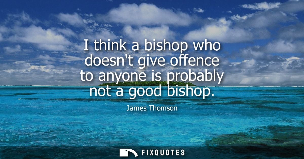 I think a bishop who doesnt give offence to anyone is probably not a good bishop
