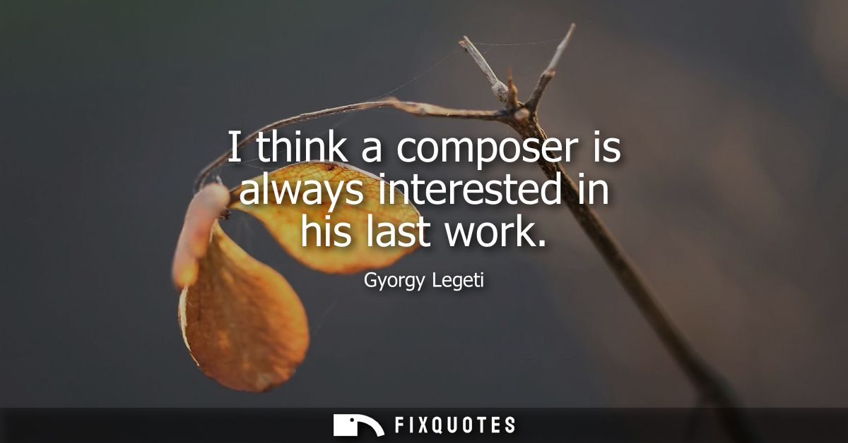 I think a composer is always interested in his last work
